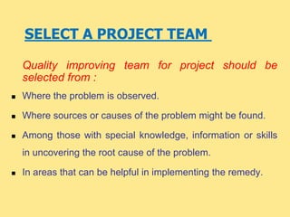 SELECT A PROJECT TEAM
Quality improving team for project should be
selected from :
 Where the problem is observed.
 Where sources or causes of the problem might be found.
 Among those with special knowledge, information or skills
in uncovering the root cause of the problem.
 In areas that can be helpful in implementing the remedy.
 