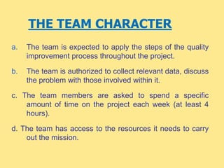 THE TEAM CHARACTER
a. The team is expected to apply the steps of the quality
improvement process throughout the project.
b. The team is authorized to collect relevant data, discuss
the problem with those involved within it.
c. The team members are asked to spend a specific
amount of time on the project each week (at least 4
hours).
d. The team has access to the resources it needs to carry
out the mission.
 