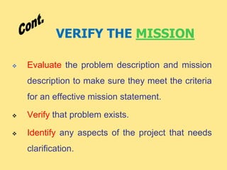 VERIFY THE MISSION
 Evaluate the problem description and mission
description to make sure they meet the criteria
for an effective mission statement.
 Verify that problem exists.
 Identify any aspects of the project that needs
clarification.
 