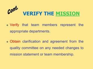 VERIFY THE MISSION
 Verify that team members represent the
appropriate departments.
 Obtain clarification and agreement from the
quality committee on any needed changes to
mission statement or team membership.
 