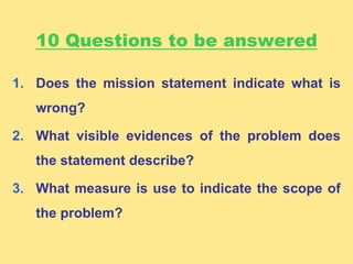 10 Questions to be answered
1. Does the mission statement indicate what is
wrong?
2. What visible evidences of the problem does
the statement describe?
3. What measure is use to indicate the scope of
the problem?
 