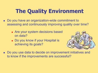 The Quality Environment
 Do you have an organization-wide commitment to
assessing and continuously improving quality over time?
 Do you use data to decide on improvement initiatives and
to know if the improvements are successful?
 Are your system decisions based
on data?
 Do you know if your Hospital is
achieving its goals?
 