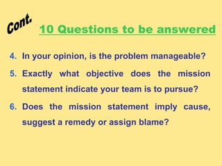 10 Questions to be answered
4. In your opinion, is the problem manageable?
5. Exactly what objective does the mission
statement indicate your team is to pursue?
6. Does the mission statement imply cause,
suggest a remedy or assign blame?
 