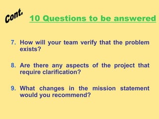 10 Questions to be answered
7. How will your team verify that the problem
exists?
8. Are there any aspects of the project that
require clarification?
9. What changes in the mission statement
would you recommend?
 