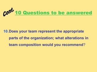 10 Questions to be answered
10.Does your team represent the appropriate
parts of the organization; what alterations in
team composition would you recommend?
 