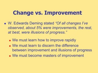 Change vs. Improvement
 W. Edwards Deming stated “Of all changes I’ve
observed, about 5% were improvements, the rest,
at best, were illusions of progress.”
 We must learn how to improve rapidly
 We must learn to discern the difference
between improvement and illusions of progress
 We must become masters of improvement
 