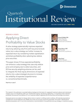 SECOND QUARTER 2013 | PART TWO

RESE ARCH UPDATE

Applying Direct
Profitability to Value Stocks
A value strategy systematically improves expected
returns by selecting only firms with low price-to-book
ratios, but a value strategy can further increase its
expected return by considering market capitalization
and direct profitability when selecting low relative
price securities.
This paper shows (1) how expected profitability
can enhance a value strategy that uses only relative
price and company size to select securities, and
(2) how security weighting schemas can be used
to integrate the three equity dimensions of expected
returns into a value strategy’s structure to increase
the reliability of expected outperformance
vs. conventional benchmarks.

Gerard O’Reilly, PhD
Head of Research
and Vice President
Dimensional Fund Advisors

Savina Rizova, PhD
Vice President
Dimensional Fund Advisors

Lukas Smart
Portfolio Manager
Dimensional Fund Advisors

Beginning on page 3

The material in this publication is provided solely as background information for registered investment advisors and institutional
investors and is not intended for public use. Unauthorized copying, reproducing, duplicating, or transmitting of this material is
prohibited. Dimensional Fund Advisors LP is an investment advisor registered with the Securities and Exchange Commission.
Expressed opinions are subject to change without notice in reaction to shifting market conditions. All materials presented are
compiled from sources believed to be reliable and current, but accuracy cannot be guaranteed. This article is distributed for
educational purposes, and it is not to be construed as a recommendation of any particular security, strategy, or investment product.

 