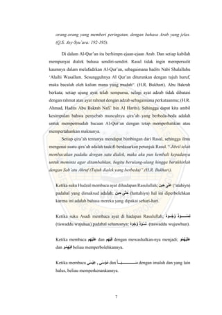 7
orang-orang yang memberi peringatan, dengan bahasa Arab yang jelas.
(Q.S. Asy-Syu’ara: 192-195).
Di dalam Al-Qur’an itu berhimpn ejaan-ejaan Arab. Dan setiap kabilah
mempunyai dialek bahasa sendiri-sendiri. Rasul tidak ingin mempersulit
kaumnya dalam melafadzkan Al-Qur’an, sebagaimana hadits Nabi Shalallahu
‘Alaihi Wasallam. Sesungguhnya Al Qur’an diturunkan dengan tujuh huruf,
maka bacalah oleh kalian mana yang mudah“. (H.R. Bukhari). Abu Bakrah
berkata; setiap ujung ayat telah sempurna, selagi ayat adzab tidak dibatasi
dengan rahmat atau ayat rahmat dengan adzab sebagaimana perkataanmu; (H.R.
Ahmad, Hadits Abu Bakrah Nafi’ bin Al Harits). Sehingga dapat kita ambil
kesimpulan bahwa penyebab munculnya qira’ah yang berbeda-beda adalah
untuk mempermudah bacaan Al-Qur’an dengan tetap memperhatikan atau
mempertahankan maknanya.
Setiap qira’ah tentunya mendapat bimbingan dari Rasul, sehingga ilmu
mengenai suatu qira’ah adalah taukifi berdasarkan petunjuk Rasul. “ Jibril telah
membacakan padaku dengan satu dialek, maka aku pun kembali kepadanya
untuk meminta agar ditambahkan, begitu berulang-ulang hingga berakhirlah
dengan Sab’atu Ahruf (Tujuh dialek yang berbeda)”.(H.R. Bukhari).
Ketika suku Hudzal membaca ayat dihadapan Rasulullah; ‫ين‬ ِ‫ح‬ ‫ى‬َ‫ت‬َ‫ع‬ (‘atahiyn)
padahal yang dimaksud adalah; ‫ين‬ ِ‫ح‬ ‫ى‬َّ‫ت‬َ‫ح‬ (hattahiyn) hal ini diperbolehkan
karena ini adalah bahasa mereka yang dipakai sehari-hari.
Ketika suku Asadi membaca ayat di hadapan Rasulullah; ‫ه‬ْْْْ َ‫ه‬ ‫و‬
ْْْْْْْْْْ‫س‬ِ‫ت‬
(tiswaddu wujuhun) padahal seharusnya; ‫ه‬ َ‫ه‬‫و‬‫س‬َ‫ت‬ (taswaddu wujuwhun).
Ketika membaca ‫م‬ِ‫وه‬‫ي‬َ‫ل‬َ‫ع‬ dan ‫م‬ِ‫وه‬‫ي‬ِ‫ف‬ dengan mewashalkan-nya menjadi; ‫ه‬‫م‬‫وه‬‫ي‬َ‫ل‬َ‫ع‬
dan ‫ه‬‫م‬ِ‫وه‬‫ي‬ِ‫ف‬ beliau memperbolehkannya.
Ketika membaca ‫ى‬ٰ‫وس‬‫ي‬ِ‫ع‬ , ‫ى‬ٰ‫س‬ ‫و‬‫ه‬‫م‬ dan ْْْ‫ـ‬َ ْْْ‫ـْْْـْْْـْْْـْْْـ‬َ‫س‬ dengan imalah dan yang lain
halus, beliau memperkenankannya.
 