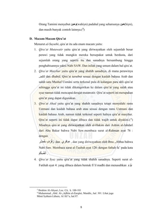 8
Orang Tamimi menyebut ‫ين‬ ِ‫ح‬َ (wahiyn) padahal yang seharusnya ‫ين‬ ِ‫(ح‬hiyn),
dan masih banyak contoh lainnya.(3
)
D. Macam-Macam Qira’at
Menurut al-Suyuthi, qira`at itu ada enam macam yaitu:
1. Qira’at Mutawatir yaitu qira`at yang diriwayatkan oleh sejumlah besar
perawi yang tidak mungkin mereka bersepakat untuk berdusta, dari
sejumlah orang yang seperti itu dan sanadnya bersambung hingga
penghabisannya yakni Nabi SAW. Dan inilah yang umum dalam hal qira`at.
2. Qira’at Masyhur yaitu qira’at yang shahih sanadnya, di mana perawinya
„adil dan dhabid. Qira’at tersebut sesuai dengan kaidah bahasa Arab dan
salah satu Mushaf Usmâni serta terkenal pula di kalangan para ahli qira’at
sehingga qira’at ini tidak dikatagorikan ke dalam qira’at yang salah atau
syaz namun tidak mencapai derajat mutawatir. Qira’at seperti ini merupakan
qira’at yang dapat digunakan.
3. Qira’at Ahad yaitu qira’at yang shahih sanadnya tetapi menyalahi rams
Ustmani dan kaidah bahasa arab atau sesuai dengan rams Ustmani dan
kaidah bahasa Arab, namun tidak terkenal seperti halnya qira’at masyhur.
Qira’at seperti ini tidak dapat dibaca dan tidak wajib untuk diyakini.(4
)
Misalnya qira`at yang diriwayatkan oleh al-Hakim dari Ashim al-Jahdarî
dari Abu Bakar bahwa Nabi Saw.membaca surat al-Rahman ayat 76 :
dengan
‫ر‬ ۡ‫ض‬ُ‫خ‬ ٍ‫ف‬ َ‫ر‬ۡ‫ف‬ َ‫ر‬ dan ‫عباقري‬ , dan yang diriwayatkan oleh Ibnu „Abbas bahwa
Nabi Saw. Membaca surat al-Taubah ayat 128: dengan fathah fa’ pada kata
‫م‬ُ‫ك‬ِ‫س‬ُ‫ف‬‫ن‬َ‫أ‬ .
4. Qira’at Syaz yaitu qira’at yang tidak shahih sanadnya. Seperti surat al-
Fatihah ayat 4: yang dibaca dalam bentuk fi’il madhi dan menasabkan َ‫م‬‫و‬َ‫ي‬
3
Ibrahim Al-Abyari, Loc. Cit, h. 100-101
4
Muhammad „Abd. Al-„Adhîm al-Zarqâni, Manâhi,, hal. 301. Lihat juga
Mûsâ Syâhain Lâhain, Al Âli‟u, hal.97.
 
