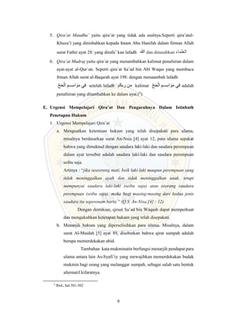 9
5. Qira’at Maudhu’ yaitu qira’at yang tidak ada asalnya.Seperti qira’atal-
Khuza’î yang dinisbahkan kepada Imam Abu Hanifah dalam firman Allah
surat Fathir ayat 28: yang dirafa’ kan lafadh ‫هللا‬ dan dinasabkan ‫العلماء‬
6. Qira’at Mudraj yaitu qira`at yang menambahkan kalimat penafsiran dalam
ayat-ayat al-Qur`an. Seperti qira`at Sa’ad bin Abî Waqas yang membaca
frman Allah surat al-Baqarah ayat 198: dengan menaambah lafadh
َ ‫ال‬ ِ‫م‬ ِ
ِِِِِ‫اس‬ َ‫و‬َ‫م‬ ‫ي‬ِ‫ف‬ setelah lafadh ‫ربكم‬ ‫من‬ kalimat َ‫و‬َ‫م‬ ‫ي‬ِ‫ف‬
َ ‫ال‬ ِ‫م‬ ِ
ِِِِِ‫اس‬ adalah
penafsiran yang ditambahkan ke dalam ayat.(5
)
E. Urgensi Mempelajari Qira’at Dan Pengaruhnya Dalam Istinbath
Penetapan Hukum
1. Urgensi Mempelajari Qira’at
a. Menguatkan ketentuan hukum yang telah disepakati para ulama,
misalnya berdasarkan surat An-Nsia [4] ayat 12, para ulama sepakat
bahwa yang dimaksud dengan saudara laki-laki dan saudara perempuan
dalam ayat tersebut adalah saudara laki-laki dan saudara perempuan
seibu saja.
Artinya : “jika seseorang mati, baik laki-laki maupun perempuan yang
tidak meninggalkan ayah dan tidak meninggalkan anak, tetapi
mempunyai saudara laki-laki (seibu saja) atau seorang saudara
perempuan (seibu saja), maka bagi masing-masing dari kedua jenis
saudara itu seperenam harta.” (Q.S. An-Nisa [4] : 12)
Dengan demikian, qiraat Sa’ad bin Waqash dapat memperkuat
dan mengukuhkan ketetapan hukum yang telah disepakati.
b. Menarjih hukum yang diperselisihkan para ulama. Misalnya, dalam
surat Al-Maidah [5] ayat 89, disebutkan bahwa qirat sumpah adalah
berupa memerdekakan abid.
Tambahan kata mukminatin berfungsi menarjih pendapat para
ulama antara lain As-Syafi’iy yang mewajibkan memerdekakan budak
mukmin bagi orang yang melanggar sumpah, sebagai salah satu bentuk
alternatif kifaratnya.
5
Ibid., hal.301-302
 