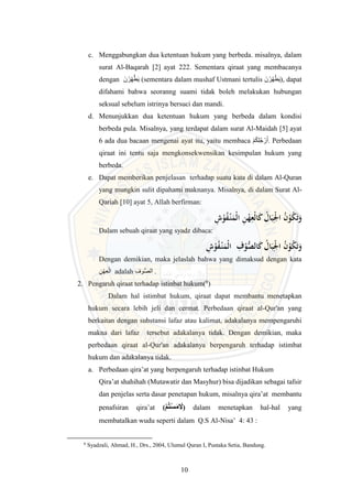10
c. Menggabungkan dua ketentuan hukum yang berbeda. misalnya, dalam
surat Al-Baqarah [2] ayat 222. Sementara qiraat yang membacanya
dengan َ‫ن‬‫ر‬ِ‫ه‬َّ‫ط‬َ‫ي‬ (sementara dalam mushaf Ustmani tertulis َ‫ن‬‫ر‬ُ‫ه‬‫ط‬َ‫ي‬), dapat
difahami bahwa seoranng suami tidak boleh melakukan hubungan
seksual sebelum istrinya bersuci dan mandi.
d. Menunjukkan dua ketentuan hukum yang berbeda dalam kondisi
berbeda pula. Misalnya, yang terdapat dalam surat Al-Maidah [5] ayat
6 ada dua bacaan mengenai ayat itu, yaitu membaca ‫م‬ُ‫ك‬ِ‫ل‬ُ‫ج‬‫ر‬َ‫أ‬. Perbedaan
qiraat ini tentu saja mengkonsekwensikan kesimpulan hukum yang
berbeda.
e. Dapat memberikan penjelasan terhadap suatu kata di dalam Al-Quran
yang mungkin sulit dipahami maknanya. Misalnya, di dalam Surat Al-
Qariah [10] ayat 5, Allah berfirman:
ِ
‫ن‬ْ
‫ه‬ِ
‫ْع‬‫ل‬‫ا‬َ
‫ك‬ ُ
‫ال‬َ‫ب‬ِْ
‫ْل‬‫ا‬ ُ
‫ن‬ْ
‫و‬ُ
‫ك‬َ‫ت‬َ
‫و‬
ِ
‫ش‬ْ
‫و‬ُ
‫ف‬ْ
‫ـ‬‫ن‬َ
‫ْم‬‫ل‬‫ا‬
Dalam sebuah qiraat yang syadz dibaca:
ِ
‫ش‬ْ
‫و‬ُ
‫ف‬ْ
‫ـ‬‫ن‬َ
‫ْم‬‫ل‬‫ا‬ ِ
‫ف‬ْ
‫و‬ُّ
‫الص‬َ
‫ك‬ ُ
‫ال‬َ‫ب‬ِْ
‫ْل‬‫ا‬ ُ
‫ن‬ْ
‫و‬ُ
‫ك‬َ‫ت‬َ
‫و‬
Dengan demikian, maka jelaslah bahwa yang dimaksud dengan kata
ِ‫ن‬‫ه‬ِ‫ع‬‫ال‬ adalah ِ‫وف‬ُّ‫ص‬‫ال‬ .
2. Pengaruh qiraat terhadap istinbat hukum(6
)
Dalam hal istimbat hukum, qiraat dapat membantu menetapkan
hukum secara lebih jeli dan cermat. Perbedaan qiraat al-Qur'an yang
berkaitan dengan substansi lafaz atau kalimat, adakalanya mempengaruhi
makna dari lafaz tersebut adakalanya tidak. Dengan demikian, maka
perbedaan qiraat al-Qur'an adakalanya berpengaruh terhadap istimbat
hukum dan adakalanya tidak.
a. Perbedaan qira’at yang berpengaruh terhadap istinbat Hukum
Qira’at shahihah (Mutawatir dan Masyhur) bisa dijadikan sebagai tafsir
dan penjelas serta dasar penetapan hukum, misalnya qira’at membantu
penafsiran qira’at (‫و‬‫م‬‫ت‬‫و‬‫س‬َ‫م‬ َ
‫َل‬) dalam menetapkan hal-hal yang
membatalkan wudu seperti dalam Q.S Al-Nisa’ 4: 43 :
6
Syadzali, Ahmad, H., Drs., 2004, Ulumul Quran I, Pustaka Setia, Bandung.
 
