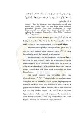 11
ْ
‫م‬ُ‫ت‬ْ
‫س‬َ
‫م‬ َ
‫َل‬ ْ
‫َو‬‫أ‬ ِ
‫ط‬ِ‫ائ‬َ‫غ‬ْ‫ل‬‫ا‬ ْ
‫ن‬ِ
‫م‬ ْ
‫م‬ُ
‫ك‬ْ‫ن‬ِ
‫م‬ ٌ
‫د‬َ
‫َح‬‫أ‬ َ‫اء‬َ
‫ج‬ ْ
‫َو‬‫أ‬ ٍ
‫ر‬َ
‫ف‬َ
‫س‬ ‫ى‬َ‫ل‬َ
‫ع‬ ْ
‫َو‬‫أ‬ ‫ى‬َ
‫ض‬ْ
‫ر‬َ
‫م‬ ْ
‫م‬ُ‫نت‬ُ
‫ك‬ ْ
‫ن‬ِ‫إ‬َ
‫و‬
‫اء‬َ
‫م‬ ‫ا‬‫و‬ُ
‫د‬َِ
‫َت‬ ْ
‫م‬َ‫ل‬َ‫ف‬ َ‫اء‬َ
‫س‬ِِّ‫الن‬
ُ
‫ج‬ُ
‫و‬ِ‫ب‬ ‫ا‬‫و‬ُ
‫ح‬َ
‫س‬ْ
‫ام‬َ‫ف‬ ‫ا‬‫ب‬ِِّ‫ي‬َ‫ط‬ ‫ا‬‫يد‬ِ‫ع‬َ
‫ص‬ ‫ا‬‫و‬ُ
‫م‬َّ
‫م‬َ‫ي‬َ‫ت‬َ‫ف‬
َّ
‫ن‬ِ‫إ‬ ْ
‫م‬ُ
‫ك‬‫ي‬ِ
‫د‬ْ‫َي‬‫أ‬َ
‫و‬ ْ
‫م‬ُ
‫ك‬ِ
‫وه‬
‫ا‬‫ور‬ُ
‫ف‬َ
‫غ‬ ‫ا‬ًّ
‫و‬ُ
‫ف‬َ
‫ع‬ َ
‫ن‬‫ا‬َ
‫ك‬ََّ
‫اَّلل‬
Artinya: “ Dan jika kamu sakit atau sedang dalam musafir atau
datang dari tempat buang air atau kamu telah menyentuh
perempuan, kemudian kamu tidak mendapatkan air, maka
bertayamumlah kamu dengan tanah yang baik (suci): sapulah
mukamu dan tanganmu. Sesungguhnya Allah Maha Pemaaf lagi
Maha Pengampun".
Ada perbedaan cara membaca pada lafaz (َ‫ء‬‫ا‬َ‫س‬ِ‫ن‬‫ال‬ ‫م‬ُ‫ت‬‫س‬َ‫م‬ َ
‫َل‬). Ibn
Katsir, Nafi', 'Ashim, Abu 'Amer dan Ibn 'Amir, membaca ( ‫م‬ُ‫ت‬‫س‬َ‫م‬ َ
‫َل‬
َ‫ء‬‫ا‬َ‫س‬ِ‫ن‬‫ال‬), sedangkan Ham-zah dan al-Kisa'i, membaca (َ‫ء‬‫ا‬َ‫س‬ِ‫ن‬‫ال‬ ‫م‬ُ‫ت‬‫س‬َ‫م‬ َ
‫َل‬).
Para ulama berbeda pendapat tentang makna dari qira’at (‫م‬ُ‫ت‬‫س‬َ‫م‬ َ
‫َل‬),
ada tiga versi pendapat ulama mengenai makna (‫م‬ُ‫ت‬‫س‬َ‫م‬‫ا‬ ََ), yaitu:
bersetubuh, bersentuh, dan bersentuh serta bersetubuh.
Para ulama juga berbeda pendapat tentang maksud dari (‫م‬ُ‫ت‬‫س‬َ‫م‬‫ا‬ ََ).
Ibn Abbas, al-Hasan, Mujahid, Qatadah dan Abu Hanifah berpendapat
bahwa maksudya adalah: bersetubuh. Sementara itu, Ibn Mas'ud, Ibn
Abbas al-Nakha'i dan Imam Syafi'i berpendapat, bahwa yang dimaksud
adalah: bersentuh kulit baik dalam bentuk persetubuhan atau dalam
bentuk lainnya.
Ada sebuah pendapat yang menyatakan, bahwa yang
dimaksud dengan (َ‫ء‬‫ا‬َ‫س‬ِ‫ن‬‫ال‬ ‫م‬ُ‫ت‬‫س‬َ‫م‬ َ
‫َل‬) adalah sekedar menyentuh perempuan.
Sedangkan maksud dari (‫م‬ُ‫ت‬‫س‬َ‫م‬‫ا‬) adalah berjima’ dengan perempuan.
Sementara ada hadis shahih yang menceritakan bahwa Nabi SAW
pernah mencium istrinya sebelum berangkat sholat tanpa berwudhu
lagi. Jadi yang dimaksud dengan kata (َ‫ء‬‫ا‬َ‫س‬ِ‫ن‬‫ال‬ ‫م‬ُ‫ت‬‫س‬َ‫م‬ َ
‫َل‬) di sini adalah
berjima’, bukan sekedar menyentuh perempuan. Dari contoh di atas
dapat diambil kesimpulan, bahwa yang membatalkan wudhu adalah
berjima’, bukan sekedar bersentuhan dengan perempuan.
 