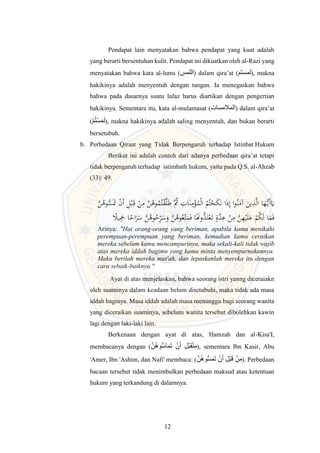 12
Pendapat lain menyatakan bahwa pendapat yang kuat adalah
yang berarti bersentuhan kulit. Pendapat ini dikuatkan oleh al-Razi yang
menyatakan bahwa kata al-lums (‫اللمس‬) dalam qira’at (‫لمستم‬), makna
hakikinya adalah menyentuh dengan tangan. Ia menegaskan bahwa
bahwa pada dasarnya suatu lafaz harus diartikan dengan pengertian
hakikinya. Sementara itu, kata al-mulamasat (‫المالمسات‬) dalam qira’at
(‫م‬ُ‫ت‬‫س‬َ‫م‬‫ل‬), makna hakikinya adalah saling menyentuh, dan bukan berarti
bersetubuh.
b. Perbedaan Qiraat yang Tidak Berpengaruh terhadap Istinbat Hukum
Berikut ini adalah contoh dari adanya perbedaan qira’at tetapi
tidak berpengaruh terhadap istimbath hukum, yaitu pada Q.S. al-Ahzab
(33): 49.
ِ
‫ات‬َ‫ن‬ِ
‫م‬ْ
‫ؤ‬ُ
‫م‬ْ‫ل‬‫ا‬ ْ
‫م‬ُ‫ت‬ْ
‫ح‬َ
‫ك‬َ‫ن‬ ‫ا‬َ‫ذ‬ِ‫إ‬ ‫ا‬‫و‬ُ‫ن‬َ
‫آم‬ َ
‫ين‬ِ
‫ذ‬َّ‫ل‬‫ا‬ ‫ا‬َ
‫ه‬ُّ‫َي‬‫أ‬َ
‫َي‬
ُ
‫وه‬ُ
‫م‬ُ‫ت‬ْ
‫ق‬َّ‫ل‬َ‫ط‬ َُّ
‫ُث‬
َّ
‫ن‬ُ
‫وه‬ُّ
‫س‬ََ
‫َت‬ ْ
‫ن‬َ‫أ‬ ِ
‫ل‬ْ‫ب‬َ‫ق‬ ْ
‫ن‬ِ
‫م‬ َّ
‫ن‬
َِ
‫ج‬ ‫ا‬‫اح‬َ
‫ر‬َ
‫س‬ َّ
‫ن‬ُ
‫وه‬ُ
‫ح‬ِّ
ِ
‫ر‬َ
‫س‬َ
‫و‬ َّ
‫ن‬ُ
‫وه‬ُ‫ع‬ِِّ‫ت‬َ
‫م‬َ‫ف‬ ‫ا‬ََ
‫ُّوَن‬
‫د‬َ‫ت‬ْ‫ع‬َ‫ت‬ ٍ‫َّة‬
‫د‬ِ
‫ع‬ ْ
‫ن‬ِ
‫م‬ َّ
‫ن‬ِ
‫ه‬ْ‫ي‬َ‫ل‬َ
‫ع‬ ْ
‫م‬ُ
‫ك‬َ‫ل‬ ‫ا‬َ
‫م‬َ‫ف‬
‫يل‬
Arinya: "Hai orang-orang yang beriman, apabila kamu menikahi
perempuan-perempuan yang beriman, kemudian kamu ceraikan
mereka sebelum kamu mencampurinya, maka sekali-kali tidak wajib
atas mereka iddah bagimu yang kamu minta menyempurnakannya.
Maka berilah mereka mut'ah, dan lepaskanlah mereka itu dengan
cara sebaik-baiknya."
Ayat di atas menjelaskan, bahwa seorang istri yanng diceraiakn
oleh suaminya dalam keadaan belum disetubuhi, maka tidak ada masa
iddah baginya. Masa iddah adalah masa menunggu bagi seorang wanita
yang diceraikan suaminya, sebelum wanita tersebut dibolehkan kawin
lagi dengan laki-laki lain.
Berkenaan dengan ayat di atas, Hamzah dan al-Kisa'I,
membacanya dengan (َّ‫ن‬ُ‫ه‬‫و‬ُّ‫س‬‫َمآ‬‫ت‬ ‫ن‬َ‫أ‬ ِ‫ل‬‫ب‬َ‫ق‬‫ن‬ِ‫م‬), sementara Ibn Kasir, Abu
'Amer, Ibn 'Ashim, dan Nafi' membaca: (َّ‫ن‬ُ‫ه‬‫و‬ُّ‫س‬َ‫م‬َ‫ت‬ ‫ن‬َ‫أ‬ ِ‫ل‬‫ب‬َ‫ق‬ ‫ن‬ِ‫م‬). Perbedaan
bacaan tersebut tidak menimbulkan perbedaan maksud atau ketentuan
hukum yang terkandung di dalamnya.
 