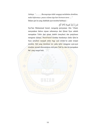 14
Artinya: “………..Barangsiapa tidak sanggup melakukan demikian,
maka kafaratnya puasa selama tiga hari berturut-turut ….”
Dalam qira’at yang shahihah ayat tersebut berbunyi :
َ‫أ‬ ِ
‫ة‬َ‫ل‬ َ
‫ل‬َ‫ل‬ ُ‫ا‬َ‫ي‬ِ
‫ي‬َ‫ف‬ ْ
‫د‬َِ
‫ي‬ َْ
‫َل‬ ْ
‫ن‬َ
‫م‬َ‫ف‬
ٍَّ
‫َي‬
Sya’ban Muhammad Ismail, mengutip pernyataan Abu ‘Ubaid,
menyatakan bahwa tujuan sebenarnya dari Qiraat Syaz adalah
merupakan Tafsir dari qiraat shahih (masyhur) dan penjelasan
mengenai dirinya. Huruf-huruf tersebut harakatnya (lafaz Qira’at
Syaz tersebut) menjadi tafsir bagi ayat al-Qur’an pada tempat
tersebut. Hal yang demikian ini, yaitu tafsir mengenai ayat-ayat
tersebut, pernah dikemukakan oleh para Tabi’in, dan ini merupakan
hal yang sangat baik.
 