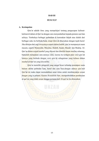 15
BAB III
PENUTUP
A. Kesimpulan
Qira’at adalah ilmu yang mempelajari tentang pengucapan kalimat-
kalimat di dalam al-Qur’an dengan cara menyandarkan kepada penutur asal dan
aslinya. Timbulnya berbagai perbedaan di karenakan lahjah atau dialek dari
berbagai suku itu berbeda-beda, tetapi Qira’ah diturunkan dengan tujuh huruf.
Jika ditinjau dari segi riwayatnya seperti dalam hadith, qira’at mempunyai enam
macam, seperti Mutawattir, Masyhur, Shahih, Syadz, Maudu’ dan Mudraj. Al-
Qur’an dalam wujud mushaf yang dikenal dan dimiliki kaum muslim sekarang,
bukanlah merupakan satu-satunya versi, karena itu terdapat pula versi qira’ah
lainnya yang berbeda dengan versi qira’ah sebagaiman yang terbaca dalam
mushaf al-Qur’an yang kita miliki.
Qira’at memiliki pengaruh yang sangat besar terhadap penetapan suatu
hukum akibat perbedan kata, huruf dan cara baca.dengan adanya qira’atul
Qur’an ini maka dapat memudahkan umat islma untuk membanyanya sesuai
dengan yang ia pehami. Karena Rosulullah Saw, memperbolahkan pembacaan
al-qur’an yang tidak sesuai dengan pertama kali Al-qur’an itu diturunkan.
 