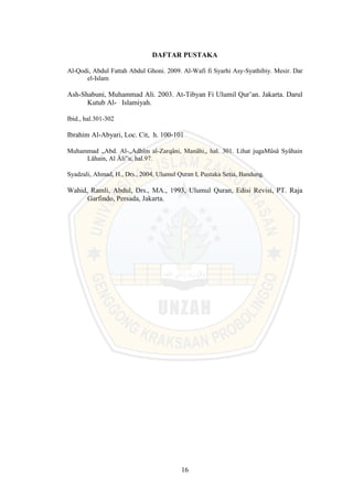 16
DAFTAR PUSTAKA
Al-Qodi, Abdul Fattah Abdul Ghoni. 2009. Al-Wafi fi Syarhi Asy-Syathibiy. Mesir. Dar
el-Islam
Ash-Shabuni, Muhammad Ali. 2003. At-Tibyan Fi Ulumil Qur’an. Jakarta. Darul
Kutub Al- Islamiyah.
Ibid., hal.301-302
Ibrahim Al-Abyari, Loc. Cit, h. 100-101
Muhammad „Abd. Al-„Adhîm al-Zarqâni, Manâhi,, hal. 301. Lihat jugaMûsâ Syâhain
Lâhain, Al Âli‟u, hal.97.
Syadzali, Ahmad, H., Drs., 2004, Ulumul Quran I, Pustaka Setia, Bandung.
Wahid, Ramli, Abdul, Drs., MA., 1993, Ulumul Quran, Edisi Revisi, PT. Raja
Garfindo, Persada, Jakarta.
 