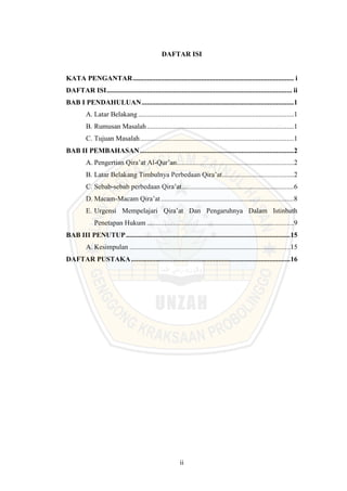 ii
DAFTAR ISI
KATA PENGANTAR............................................................................................ i
DAFTAR ISI.......................................................................................................... ii
BAB I PENDAHULUAN.......................................................................................1
A. Latar Belakang.........................................................................................1
B. Rumusan Masalah....................................................................................1
C. Tujuan Masalah........................................................................................1
BAB II PEMBAHASAN........................................................................................2
A. Pengertian Qira’at Al-Qur’an...................................................................2
B. Latar Belakang Timbulnya Perbedaan Qira’at.........................................2
C. Sebab-sebab perbedaan Qira’at................................................................6
D. Macam-Macam Qira’at............................................................................8
E. Urgensi Mempelajari Qira’at Dan Pengaruhnya Dalam Istinbath
Penetapan Hukum ....................................................................................9
BAB III PENUTUP..............................................................................................15
A. Kesimpulan ............................................................................................15
DAFTAR PUSTAKA...........................................................................................16
 