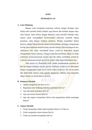 1
BAB I
PENDAHULUAN
A. Latar Belakang
Bangsa Arab merupakan komunitas terbesar dengan berbagai suku.
Setiap suku memiliki dialek (lahjah) yang khusus dan berbeda dengan suku-
suku lainnya. Sama halnya dengan Indonesia yang memiliki berbagai suku,
namun untuk memudahkan berkomunikasi Indonesia memiliki bahasa
persatuan, maka bangsa Arabpun demikian. Mereka menjadikan bahasa
Quraisy sebagai bahasa bersama dalam berkomunikasi, berniaga, mengunjungi
ka’bah, dan melakukan bentuk-bentuk interaksi lainnya. Dari kenyataan di atas,
sebenarnya kita dapat memahami alasan al-Qur’an diturunkan dengan
menggunakan bahasa Quraisy. Dengan perbedaan-perbedaan lahjah itu maka
terlahirnya bermacammacam bacaan (qira’ah) dalam melafalkan al-Qur’an.
Lahirnya bermacam-macam qira’ah itu sendiri, tidak dapat dihindarkan lagi.
Oleh karena itu, Rasulullah SAW sendiri membenarkan pelafalan al-
Qur’an dengan berbagai macam qira’ah. Sabdanya al-Qur’an itu diturunkan
dengan menggunakan tujuh huruf (unzila hadza al-Qur’an ‘ala sab’ah ahruf)
dan hadis-hadis lainnya yang sepadan dengannya. Bahasa yang digunakan
dalam Al-Qur’an adalah Bahasa Quraisy.
B. Rumusan Masalah
1. Apakah pengertian dari Qira’at itu?
2. Bagaimana latar belakang timbulnya perbedaan Qira’at?
3. Apa saja sebab perbedaan Qira’at?
4. Apa saja macam-macam Qira’at?
5. Apa saja urgensi mempelajari Qira’at dan pengaruhnya dalam penetapan
hukum?
C. Tujuan Masalah
1. Untuk mengetahui sebab-sebab terjadinya Qira’at A l-Qur’an
2. Untuk mengetahui macm-macam Qira’at
3. Untuk tau manfaat mempelajari Qira’at
 