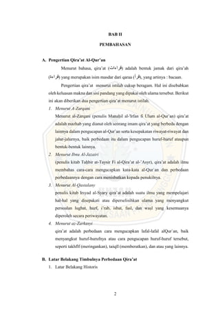 2
BAB II
PEMBAHASAN
A. Pengertian Qira’at Al-Qur’an
Menurut bahasa, qira’at (‫قراءات‬) adalah bentuk jamak dari qira’ah
(‫قراءة‬) yang merupakan isim masdar dari qaraa (‫قرأ‬), yang artinya : bacaan.
Pengertian qira’at menurut istilah cukup beragam. Hal ini disebabkan
oleh keluasan makna dan sisi pandang yang dipakai oleh ulama tersebut. Berikut
ini akan diberikan dua pengertian qira’at menurut istilah.
1. Menurut A-Zarqani
Menurut al-Zarqani (penulis Manaḥil al-'Irfan fi Ulum al-Qur`an) qira’at
adalah mazhab yang dianut oleh seorang imam qira’at yang berbeda dengan
lainnya dalam pengucapan al-Qur`an serta kesepakatan riwayat-riwayat dan
jalur-jalurnya, baik perbedaan itu dalam pengucapan huruf-huruf ataupun
bentuk-bentuk lainnya.
2. Menurut Ibnu Al-Jazairi
(penulis kitab Taḥbir at-Taysir Fi al-Qira’at al-’Asyr), qira’at adalah ilmu
membahas cara-cara mengucapkan kata-kata al-Qur`an dan perbedaan
perbedaannya dengan cara menisbatkan kepada penukilnya.
3. Menurut Al-Qastalany
penulis kitab Irsyad al-Syary qira’at adalah suatu ilmu yang mempelajari
hal-hal yang disepakati atau diperselisihkan ulama yang menyangkut
persoalan lughat, hazf, i’rab, isbat, fasl, dan waṣl yang kesemuanya
diperoleh secara periwayatan.
4. Menurut az-Zarkasyi
qira’at adalah perbedaan cara mengucapkan lafal-lafal alQur`an, baik
menyangkut huruf-hurufnya atau cara pengucapan huruf-huruf tersebut,
seperti takhfīf (meringankan), taṡqīl (memberatkan), dan atau yang lainnya.
B. Latar Belakang Timbulnya Perbedaan Qira’at
1. Latar Belakang Historis
 