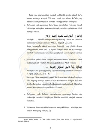 5
Kata yang diterjemahkan menjadi jauhkanlah di atas adalah Ba’id
karena statusnya sebagai fi’il amar, boleh juga dibaca Ba’ada yang
berarti keduanya menjadi fi’il madhi sehingga artinya telah jauh.
c. Perbedaan pada perubahan huruf tanpa peraubahan I’rab dan bentuk
tulisannya, sedangkan maknanya berubah, misalnya pada firman Allah
Sebagai berikut.
259 : ‫{البقرة‬ ‫ا‬َ
‫ه‬ُ
‫ز‬ِ
‫ش‬ْ‫ن‬ُ
‫ـ‬‫ن‬ َ
‫ف‬ْ‫َي‬َ
‫ك‬ ِ
‫ام‬َ‫ظ‬ِ
‫ْع‬‫ل‬‫ا‬ َ
‫َل‬ِ‫إ‬ ْ
‫ر‬ُ‫ظ‬ْ‫ن‬‫ا‬َ
‫}و‬
Artinya : “ … dan lihatlah kepada tulang belulang keledai itu, kemudian
kami menyusunnya kembali”. (Q.S. Al-Baqarah (2) : 259)
Kata Nunsyizuha (kami menyusun kembali) yang ditulis dengan
menggunakan huruf Zay (‫)ز‬ diganti dengan huruf Ra’ (‫)ر‬ sehingga
berubah bunyi menjadiNunsyiruha yang berarti kami hidupkan kembali.
d. Perubahan pada kalimat dengan perubahan bentuk tulisannya, tetapi
maknanya tidak berubah. Misalnya, pada firman Allah berikut:
5 : ‫{القارعة‬ ِ
‫ش‬ْ
‫و‬ُ
‫ف‬ْ
‫ـ‬‫ن‬َ
‫ْم‬‫ل‬‫ا‬ ِ
‫ن‬ْ
‫ه‬ِ
‫ْع‬‫ل‬‫ا‬َ
‫ك‬ ُ
‫ال‬َ‫ب‬ِْ
‫ْل‬‫ا‬ ُ
‫ن‬ْ
‫و‬ُ
‫ك‬َ‫ت‬َ
‫}و‬
Artinya : “ dan gunung-gunung seperti bulu yang dihambur-hamburkan
“. ( Q.S. Al-Qori’ah (10) : 5).
Beberapa Qiraat mengganti kata al-‘Ihn dengan kata ash-Shufi sehingga
kata itu yang mulanya bermakna bulu-bulu berubah menjadi bulu-bulu
domba. Perubahan seperti ini, berdasarkan ijma ulama tidak dibenarkan
karena bertentangan dengan Mushaf Utsmani.
e. Perbedaan pada kalimat menyebabkan perubahan bentuk dan
maknanya, misalnya uangkapan Thal’in mandhud menjadi thalthin
mandhud.
f. Perbedaan dalam mendahulukan dan mengakhirinya ; misalnya pada
firman Allah yang berbunyi.(2
)
2
Wahid, Ramli, Abdul, Drs., MA., 1993, Ulumul Quran, Edisi Revisi, PT. Raja Garfindo,
Persada, Jakarta.
 