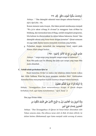 6
:‫{ق‬ .ِِّ
‫ق‬َْ
‫ْل‬َ
‫ِب‬ ِ
‫ت‬ْ
‫و‬َ
‫ْم‬‫ل‬‫ا‬ ُ‫ة‬َ
‫ر‬ْ
‫ك‬َ
‫س‬ ْ
‫ت‬َ‫اء‬َ
‫ج‬َ
‫و‬
19 }
Artinya : “ Dan datanglah sakaratul maut dengan sebenar-benarnya “.
(Q.S. Qof (50) : 19).
Konon menurut suatu riwayat, Abu bakar pernah membacanya menjadi
“Wa ja’at sakrat al-haqq bi al-maut”,ia menggeser kata al-Maut ke
belakang, dan memasukan kata al-Haqq, setelah mengalami pergeseran,
bila kalimat itu diterjemahkan ke dalam bahasa Indonesia, berarti “dan
datanglah sakarat yang benar-benar dengan kematian”. Qiraat semacam
ini juga tidak dipakai karena menyalahi ketentuan yang berlaku.
g. Perbedaan dengan menambah dan mengurangi huruf, seperti pada
firman Allah sebagai berikut.
: ‫{البقرة‬ ُ
‫ار‬َْ
‫َْن‬‫أل‬ْ‫ا‬ ‫ا‬َِ
‫ِت‬ ْ
‫ح‬َ‫ت‬ ْ
‫ن‬ِ
‫م‬ ْ
‫ي‬ِ
‫ر‬َْ
‫َت‬ ٍ
‫َّات‬‫ن‬َ
‫ج‬
25
{
Artinya : “ surga-surga yang mengalir sungai-sungai di dalamnya”.
Kata Min pada ayat ini dibuang dan pada ayat serupa yang tanpa Min
justru ditambah.
C. Sebab-sebab perbedaan Qira’at
Rasul menerima Al-Qur’an makna dan lafadznya dalam bentuk wahyu
dari Allah Subhana Wata’ala lewat perantara malaikat Jibril ‘Alaihissalam
kemudian Rasu menyampaikan kepada kaumnya dengan bahasa kaumnya.
‫َي‬ِ‫ب‬َ
‫ر‬َ
‫ع‬ ‫ا‬
‫آَّن‬ْ
‫ر‬ُ
‫ـ‬‫ق‬ ُ‫اه‬َ‫ْن‬‫ل‬َ
‫َنز‬‫أ‬ َّ
‫َّن‬ِ‫إ‬
َ
‫ن‬‫و‬ُ‫ل‬ِ
‫ق‬ْ‫ع‬َ
‫ـ‬‫ت‬ ْ
‫م‬ُ
‫ك‬َّ‫ل‬َ
‫ع‬َّ‫ل‬ ‫ا‬
Artinya: “Sesungguhnya Kami menurunkannya berupa Al Quran dengan
berbahasa Arab, agar kamu memahaminya.” (Q.S. Yusuf: 2)
Dan juga firman Allah.
ٰ
‫ى‬َ‫ل‬َ
‫ع‬ ُ
‫ْي‬ِ
‫َم‬ْ
‫األ‬ ُ
‫وح‬ُّ
‫الر‬ ِ
‫ه‬ِ‫ب‬ َ
‫ل‬َ
‫ز‬َ
‫ـ‬‫ن‬ َ
‫ْي‬ِ
‫م‬َ‫ل‬‫ا‬َ
‫ْع‬‫ل‬‫ا‬ ِ
ِّ
‫ب‬َ
‫ر‬ ُ
‫يل‬ِ
‫ز‬‫ن‬َ‫ت‬َ‫ل‬ ُ‫ه‬َّ‫ن‬ِ‫إ‬َ
‫و‬
َ
‫ـ‬‫ق‬
َ
‫ن‬ِ
‫م‬ َ
‫ن‬‫و‬ُ
‫ك‬َ‫ت‬ِ‫ل‬ َ
َِ‫ب‬ْ‫ل‬
ٍ
‫ْي‬ِ‫ب‬ُّ
‫م‬ ٍ
ِِّ
‫ب‬َ
‫ر‬َ
‫ع‬ ٍ
‫ان‬َ
َِّ‫ل‬ِ‫ب‬ َ
‫ين‬ِ
‫ر‬ِ
‫نذ‬ُ
‫ْم‬‫ل‬‫ا‬
Artinya: “Dan Sesungguhnya Al Quran ini benar-benar diturunkan oleh
Tuhan semesta alam, Dia dibawa turun oleh Ar-Ruh Al-Amin (Jibril), ke
dalam hatimu (Muhammad) agar kamu menjadi salah seorang di antara
 
