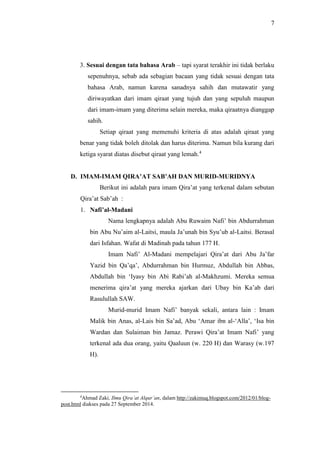 7 
3. Sesuai dengan tata bahasa Arab – tapi syarat terakhir ini tidak berlaku 
sepenuhnya, sebab ada sebagian bacaan yang tidak sesuai dengan tata 
bahasa Arab, namun karena sanadnya sahih dan mutawatir yang 
diriwayatkan dari imam qiraat yang tujuh dan yang sepuluh maupun 
dari imam-imam yang diterima selain mereka, maka qiraatnya dianggap 
sahih. 
Setiap qiraat yang memenuhi kriteria di atas adalah qiraat yang 
benar yang tidak boleh ditolak dan harus diterima. Namun bila kurang dari 
ketiga syarat diatas disebut qiraat yang lemah.4 
D. IMAM-IMAM QIRA’AT SAB’AH DAN MURID-MURIDNYA 
Berikut ini adalah para imam Qira’at yang terkenal dalam sebutan 
Qira’at Sab’ah : 
1. Nafi’al-Madani 
Nama lengkapnya adalah Abu Ruwaim Nafi’ bin Abdurrahman 
bin Abu Nu’aim al-Laitsi, maula Ja’unah bin Syu’ub al-Laitsi. Berasal 
dari Isfahan. Wafat di Madinah pada tahun 177 H. 
Imam Nafi’ Al-Madani mempelajari Qira’at dari Abu Ja’far 
Yazid bin Qa’qa’, Abdurrahman bin Hurmuz, Abdullah bin Abbas, 
Abdullah bin ‘Iyasy bin Abi Rabi’ah al-Makhzumi. Mereka semua 
menerima qira’at yang mereka ajarkan dari Ubay bin Ka’ab dari 
Rasulullah SAW. 
Murid-murid Imam Nafi’ banyak sekali, antara lain : Imam 
Malik bin Anas, al-Lais bin Sa’ad, Abu ‘Amar ibn al-‘Alla’, ‘Isa bin 
Wardan dan Sulaiman bin Jamaz. Perawi Qira’at Imam Nafi’ yang 
terkenal ada dua orang, yaitu Qaaluun (w. 220 H) dan Warasy (w.197 
H). 
4Ahmad Zaki, Ilmu Qira’at Alqur’an, dalam http://zakimuq.blogspot.com/2012/01/blog-post. 
html diakses pada 27 September 2014. 
 
