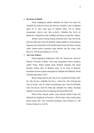8 
2. Ibn Kasir al-Makki 
Nama lengkapnya adalah Abdullah ibn Kasir bin Umar bin 
Abdullah bin Zada bin Fairuz bin Hurmuz al-Makki. Lahir di Makkah 
tahun 45 H. dan wafat juga di Makkah tahun 120 H. Beliau 
mempelajari Qira’at dari Abu as-Sa’ib, Abdullah bin Sa’ib al- 
Makhzumi, Mujahid bin Jabr al-Makki dan Diryas (maula Ibn ‘Abbas). 
Mereka semua masing-masing menerima dari Ubay bin Ka’ab, 
Zaid bin Sabit dan Umar bin Khattab; ketiga Sahabat ini menerimanya 
langsung dari Rasulullah SAW.Murid-murid Imam Ibn Kasir banyak 
sekali, namun perawi qiraatnya yang terkenal ada dua orang, yaitu 
Bazzi (w. 250 H) dan Qunbul (w. 251 H). 
3. Abu’Amr al-Basri 
Nama lengkapnya Zabban bin ‘Alla’ bin ‘Ammar bin ‘Aryan al- 
Mazani at-Tamimi al-Bashr. Ada yang mengatakan bahwa namanya 
adalah Yahya. Beliau adalah imam Bashrah sekaligus ahli qiraat 
Bashrah. Beliau lahir di Mekkah tahun 70 H, besar di Bashrah, 
kemudian bersama ayahnya berangkat ke Makkah dan Madinah. Wafat 
di Kufah pada tahun 154 H. 
Beliau belajar Qira’at dari Abu Ja’far, Syaibah bin Nasah, Nafi’ 
bin Abu Nu’aim, Abdullah ibn Kasir, ‘Ashim bin Abu al-Nujud dan 
Abu al-‘aliyah. Abu al-‘Aliyah menerimanya dari Umar bin Khattab, 
Ubay bin Ka’ab, Zaid bin Sabit dan Abdullah bin Abbas. Keempat 
Sahabat ini menerima Qira’at langsung dari Rasulullah SAW. 
Murid beliau banyak sekali, yang terkenal adalah Yahya bin 
Mubarak bin Mughirah al-Yazidi (w. 202 H.) Dari Yahya inilah kedua 
perawi qiraat Abu ‘Amr menerima qiraatnya, yaitu al-Duuri (w. 246 
H) dan al-Suusii (w. 261 H). 
 