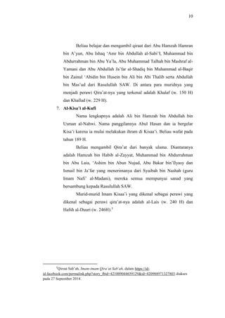 10 
Beliau belajar dan mengambil qiraat dari Abu Hamzah Hamran 
bin A’yun, Abu Ishaq ‘Amr bin Abdullah al-Sabi’I, Muhammad bin 
Abdurrahman bin Abu Ya’la, Abu Muhammad Talhah bin Mashraf al- 
Yamani dan Abu Abdullah Ja’far al-Shadiq bin Muhammad al-Baqir 
bin Zainul ‘Abidin bin Husein bin Ali bin Abi Thalib serta Abdullah 
bin Mas’ud dari Rasulullah SAW. Di antara para muridnya yang 
menjadi perawi Qira’at-nya yang terkenal adalah Khalaf (w. 150 H) 
dan Khallad (w. 229 H). 
7. Al-Kisa’i al-Kufi 
Nama lengkapnya adalah Ali bin Hamzah bin Abdullah bin 
Usman al-Nahwi. Nama panggilannya Abul Hasan dan ia bergelar 
Kisa’i karena ia mulai melakukan ihram di Kisaa’i. Beliau wafat pada 
tahun 189 H. 
Beliau mengambil Qira’at dari banyak ulama. Diantaranya 
adalah Hamzah bin Habib al-Zayyat, Muhammad bin Abdurrahman 
bin Abu Laia, ‘Ashim bin Abun Nujud, Abu Bakar bin’Ilyasy dan 
Ismail bin Ja’far yang menerimanya dari Syaibah bin Nashah (guru 
Imam Nafi’ al-Madani), mereka semua mempunyai sanad yang 
bersambung kepada Rasulullah SAW. 
Murid-murid Imam Kisaa’i yang dikenal sebagai perawi yang 
dikenal sebagai perawi qira’at-nya adalah al-Lais (w. 240 H) dan 
Hafsh al-Duuri (w. 246H).5 
5Qiroat Sab’ah, Imam-imam Qira’at Sab’ah, dalam https://id-id. 
facebook.com/permalink.php?story_fbid=421009044659129&id=420988971327803 diakses 
pada 27 September 2014. 
 