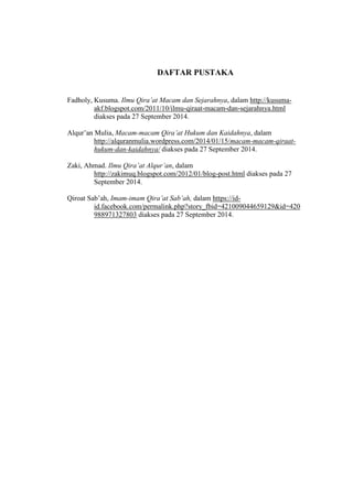 DAFTAR PUSTAKA 
Fadholy, Kusuma. Ilmu Qira’at Macam dan Sejarahnya, dalam http://kusuma-akf. 
blogspot.com/2011/10/ilmu-qiraat-macam-dan-sejarahnya.html 
diakses pada 27 September 2014. 
Alqur’an Mulia, Macam-macam Qira’at Hukum dan Kaidahnya, dalam 
http://alquranmulia.wordpress.com/2014/01/15/macam-macam-qiraat-hukum- 
dan-kaidahnya/ diakses pada 27 September 2014. 
Zaki, Ahmad. Ilmu Qira’at Alqur’an, dalam 
http://zakimuq.blogspot.com/2012/01/blog-post.html diakses pada 27 
September 2014. 
Qiroat Sab’ah, Imam-imam Qira’at Sab’ah, dalam https://id-id. 
facebook.com/permalink.php?story_fbid=421009044659129&id=420 
988971327803 diakses pada 27 September 2014. 
