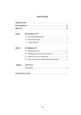 DAFTAR ISI 
Halaman Judul ……………………………………………….…..… i 
Kata Pengantar …………………………………………………..…. ii 
Daftar Isi …………………………………………………..…. iii 
iii 
BAB I PENDAHULUAN 
A. Latar Belakang Masalah ……………………………... 1 
B. Rumusan Masalah …………………………………….. 2 
C. Tujuan Masalah ……………………………………… 2 
BAB II PEMBAHASAN 
A. Pengertian Qira’at …………………................................... 3 
B. Pembagian dan macam-macam qira’at................................. 4 
C. Syarat-syarat qira’at yang benar ……..................................6 
D. Imam-imam qira’at sab’ah dan murid-muridnya...................7 
BAB III PENUTUP 
Kesimpulan ……………………………………………........... 11 
DAFTAR PUSTAKA …………………………………………………............ 
 