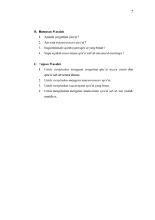 2 
B. Rumusan Masalah 
1. Apakah pengertian qira’at ? 
2. Apa saja macam-macam qira’at ? 
3. Bagaimanakah syarat-syarat qira’at yang benar ? 
4. Siapa sajakah imam-imam qira’at sab’ah dan murid-muridnya ? 
C. Tujuan Masalah 
1. Untuk menjelaskan mengenai pengertian qira’at secara umum dan 
qira’at sab’ah secara khusus. 
2. Untuk menjelaskan mengenai macam-macam qira’at. 
3. Untuk menjelaskan syarat-syarat qira’at yang benar. 
4. Untuk menjelaskan mengenai imam-imam qira’at sab’ah dan murid-muridnya. 
 