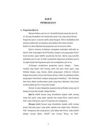BAB II 
PEMBAHASAN 
3 
A. Pengertian Qira’at 
Menurut bahasa, qira’at ( قراءات ) adalah bentuk jamak dari qira’ah 
قراءة) ) yang merupakan isim masdar dari qaraa ( قرأ ), yang artinya bacaan. 
Pengertian qira’at menurut istilah cukup beragam. Hal ini disebabkan oleh 
keluasan makna dan sisi pandang yang dipakai oleh ulama tersebut. 
Berikut ini akan diberikan dua pengertian qira’at menurut istilah. 
Qira’at menurut al-Zarkasyi merupakan perbedaan lafal-lafal al- 
Qur'an, baik menyangkut huruf-hurufnya maupun cara pengucapan huruf-huruf 
tersebut, sepeti takhfif, tasydid dan lain-lain. Qur'an yang memiliki 
perbedaan qira’at saja. Ia tidak menjelaskan bagaimana perbedaan qira’at 
itu dapat terjadi dan bagaimana pula cara mendapatkan qira’at itu. 
Al-Zarqani memberikan pengertian qira’at sebagai : “Suatu 
mazhab yang dianut oleh seorang imam dari para imam qurra’ yang 
berbeda dengan yang lainnya dalam pengucapan al-Qur’an al-Karim 
dengan kesesuaian riwayat dan thuruq darinya. Baik itu perbedaan dalam 
pengucapan huruf-huruf ataupun pengucapan bentuknya.” Ada beberapa 
kata kunci dalam membicarakan qiraat yang harus diketahui. Kata kunci 
tersebut adalah qira’at, riwayat dan tariqah. 
Berikut ini akan dipaparkan pengetian dan perbedaan antara qira’at 
dengan riwayat dan tariqah, sebagai berikut : 
Qira’at adalah bacaan yang disandarkan kepada salah seorang 
imam dari qurra’ yang tujuh, sepuluh atau empat belas; seperti qira’at 
Nafi’, qira’at Ibn Kasir, qira’at Ya’qub dan lain sebagainya. 
Riwayat adalah bacaan yang disandarkan kepada salah seorang 
perawi dari para qurra’ yang tujuh, sepuluh atau empat belas. Misalnya, 
Nafi’ mempunyai dua orang perawi, yaitu Qalun dan Warsy, maka disebut 
dengan riwayat Qalun ‘anNafi’ atau riwayat Warsy ‘an Nafi’. 
 