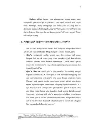 4 
Tariqah adalah bacaan yang disandarkan kepada orang yang 
mengambil qira’at dari periwayat qurra’ yang tujuh, sepuluh atau empat 
belas. Misalnya, Warsy mempunyai dua murid yaitu al-Azraq dan al- 
Asbahani, maka disebut tariq al-Azraq ‘an Warsy, atau riwayat Warsy min 
thariq al-Azraq. Bisa juga disebut dengan qira’at Nafi’ min riwayati Warsy 
min tariq al-Azraq. 
B. PEMBAGIAN QIRA’AT DAN MACAM-MACAMNYA 
Ibn al-Jazari, sebagaimana dinukil oleh al-Suyuti, menyatakan bahwa 
qira’at dari segi sanad dapat dibagi menjadi 6 (enam) macam, yaitu 
1. Qira’at Mutawatir adalah qira’at yang diriwayatkan oleh orang 
banyak dari banyak orang yang tidak mungkin terjadi kesepakatan 
diantara mereka untuk berbuat kebohongan. Contoh untuk qira’at 
mutawatir ini ialah qira’at yang telah disepakati jalan perawiannya dari 
imam Qiraat Sab’ah 
2. Qira’at Masyhur adalah qira’at yang sanadnya bersambung sampai 
kepada Rasulullah SAW. diriwayatkan oleh beberapa orang yang adil 
dan kuat hafalannya, serta qira’at -nya sesuai dengan salah satu rasam 
Usmani; baik qira’at itu dari para imam qira’at sab’ah, atau imam 
Qiraat’asyarah ataupun imam-imam lain yang dapat diterima qira’at - 
nya dan dikenal di kalangan ahli qira’at bahwa qira’at itu tidak salah 
dan tidak syadz, hanya saja derajatnya tidak sampai kepada derajat 
Mutawatir. Misalnya ialah qira’at yang diperselisihkan perawiannya 
dari imam qira’at Sab’ah, dimana sebagian ulama mengatakan bahwa 
qira’at itu dirawikan dari salah satu imam qira’at Sab’ah dan sebagian 
lagi mengatakan bukan dari mereka.1 
1Kusuma Fadholy, Ilmu Qira’at Macam dan Sejarahnya, dalam http://kusuma-akf. 
blogspot.com/2011/10/ilmu-qiraat-macam-dan-sejarahnya.html diakses pada 27 September 
2014. 
 
