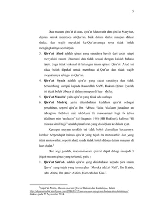 5 
Dua macam qira’at di atas, qira’at Mutawatir dan qira’at Masyhur, 
dipakai untuk membaca al-Qur’an, baik dalam shalat maupun diluar 
shalat, dan wajib meyakini ke-Qur’an-annya serta tidak boleh 
mengingkarinya sedikitpun. 
3. Qira’at Ahad adalah qiraat yang sanadnya bersih dari cacat tetapi 
menyalahi rasam Utsamani dan tidak sesuai dengan kaidah bahasa 
Arab. Juga tidak terkenal di kalangan imam qiraat. Qira’at Ahad ini 
tidak boleh dipakai untuk membaca al-Qur’an dan tidak wajib 
meyakininya sebagai al-Qur’an. 
4. Qira’at Syadz adalah qira’at yang cacat sanadnya dan tidak 
bersambung sampai kepada Rasulullah SAW. Hukum Qiraat Syazah 
ini tidak boleh dibaca di dalam maupun di luar sholat. 
5. Qira’at Maudlu’ yaitu qira’at yang tidak ada asalnya 
6. Qira’at Mudraj yaitu ditambahkan kedalam qira’at sebagai 
penafsiran, seperti qira’at Ibn ‘Abbas: “laisa ‘alaikum junaahun an 
tabtaghuu fadl-lam mir rabbikum fii mawaasimil hajji fa idzaa 
afadltum min ‘arafaatin” (al-Baqarah: 198) (HR Bukhari), kalimat “fii 
mawaa simil hajji” adalah penafsiran yang disisipkan ke dalam ayat. 
Keempat macam terakhir ini tidak boleh diamalkan bacaannya. 
Jumhur berpendapat bahwa qira’at yang tujuh itu mutawathir. dan yang 
tidak mutawathir, seperti ahad, syadz tidak boleh dibaca dalam maupun di 
luar shalat.2 
Dari segi jumlah, macam-macam qira’at dapat dibagi menjadi 3 
(tiga) macam qiraat yang terkenal, yaitu : 
1. Qira’at Sab’ah, adalah qira’at yang dinisbahkan kepada para imam 
Qurra’ yang tujuh yang termasyhur. Mereka adalah Nafi’, Ibn Katsir, 
Abu Amru, Ibn Amir, Ashim, Hamzah dan Kisa’i. 
2Alqur’an Mulia, Macam-macam Qira’at Hukum dan Kaidahnya, dalam 
http://alquranmulia.wordpress.com/2014/01/15/macam-macam-qiraat-hukum-dan-kaidahnya/ 
diakses pada 27 September 2014. 
 