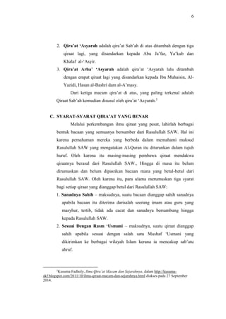 6 
2. Qira’at ‘Asyarah adalah qira’at Sab’ah di atas ditambah dengan tiga 
qiraat lagi, yang disandarkan kepada Abu Ja’far, Ya’kub dan 
Khalaf al-‘Asyir. 
3. Qira’at Arba’ ‘Asyarah adalah qira’at ‘Asyarah lalu ditambah 
dengan empat qiraat lagi yang disandarkan kepada Ibn Muhaisin, Al- 
Yazidi, Hasan al-Bashri dam al-A’masy. 
Dari ketiga macam qira’at di atas, yang paling terkenal adalah 
Qiraat Sab’ah kemudian disusul oleh qira’at ‘Asyarah.3 
C. SYARAT-SYARAT QIRA’AT YANG BENAR 
Melalui perkembangan ilmu qiraat yang pesat, lahirlah berbagai 
bentuk bacaan yang semuanya bersumber dari Rasulullah SAW. Hal ini 
karena pemahaman mereka yang berbeda dalam memahami maksud 
Rasulullah SAW yang mengatakan Al-Quran itu diturunkan dalam tujuh 
huruf. Oleh karena itu masing-masing pembawa qiraat mendakwa 
qiraatnya berasal dari Rasulullah SAW., Hingga di masa itu belum 
dirumuskan dan belum dipastikan bacaan mana yang betul-betul dari 
Rasulullah SAW. Oleh karena itu, para ulama merumuskan tiga syarat 
bagi setiap qiraat yang dianggap betul dari Rasulullah SAW: 
1. Sanadnya Sahih – maksudnya, suatu bacaan dianggap sahih sanadnya 
apabila bacaan itu diterima darisalah seorang imam atau guru yang 
masyhur, tertib, tidak ada cacat dan sanadnya bersambung hingga 
kepada Rasulullah SAW. 
2. Sesuai Dengan Rasm ‘Usmani – maksudnya, suatu qiraat dianggap 
sahih apabila sesuai dengan salah satu Mushaf ‘Usmani yang 
dikirimkan ke berbagai wilayah Islam kerana ia mencakup sab’atu 
ahruf. 
3Kusuma Fadholy, Ilmu Qira’at Macam dan Sejarahnya, dalam http://kusuma-akf. 
blogspot.com/2011/10/ilmu-qiraat-macam-dan-sejarahnya.html diakses pada 27 September 
2014. 
 