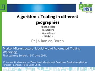 © Copyright 2010-2014 QuantInsti Quantitative Learning Private Limited
Algorithmic Trading in different
geographies
- technologies
- regulations
- competition
- markets
Rajib Ranjan Borah
Market Microstructure, Liquidity and Automated Trading
Workshop.
Fitch Learning, London. 16-17 June 2014.
4th Annual Conference on ‘Behavioral Models and Sentiment Analysis Applied to
Finance’, London, 16-20 June 2014.
 