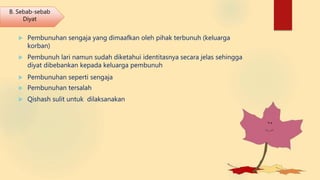  Pembunuhan sengaja yang dimaafkan oleh pihak terbunuh (keluarga
korban)
 Pembunuh lari namun sudah diketahui identitasnya secara jelas sehingga
diyat dibebankan kepada keluarga pembunuh
 Pembunuhan seperti sengaja
 Pembunuhan tersalah
 Qishash sulit untuk dilaksanakan
B. Sebab-sebab
Diyat
 