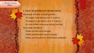 1. Diyat Mughalladzah (denda berat)
Membayar 100 ekor unta yang terdiri :
• 30 hiqqah (unta betina umur 3-4 tahun)
• 30 jadza’ah (unta betina umur 4-5 tahun)
• 40 unta khilfah (unta yang sedang bunting)
Yang wajib membayar :
 Pelaku pembunuhan sengaja
 Pelaku pembunuhan seperti sengaja
 Pelaku pembunuhan di Tanah Haram (Makkah)
C. Macam-macam
Diyat
 