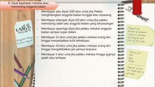  Membayar satu diyat (100 ekor unta) jika Pelaku
menghilangkan anggota badan tunggal atau sepasang.
 Membayar setengah diyat (50 ekor unta) jika pelaku
memotong salah satu anggota badan yang berpasangan
 Membayar sepertiga diyat jika pelaku melukai anggota
badan sampai organ dalam
 Membayar 15 ekor unta jika pelaku melukai orang lain
hingga menyebabkan kulit terkelupas.
 Membayar 10 ekor unta jika pelaku melukai orang lain
hingga mengakibatkan jari-jarinya terputus
 Membayar 5 ekor unta jika pelaku melukai hingga giginya
patah atau terlepas
D. Diyat kejahatan melukai atau
memotong anggota badan
 