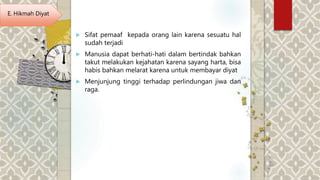  Sifat pemaaf kepada orang lain karena sesuatu hal
sudah terjadi
 Manusia dapat berhati-hati dalam bertindak bahkan
takut melakukan kejahatan karena sayang harta, bisa
habis bahkan melarat karena untuk membayar diyat
 Menjunjung tinggi terhadap perlindungan jiwa dan
raga.
E. Hikmah Diyat
 