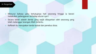  Menurut bahasa yaitu tertutupnya hati sesorang hingga ia berani
melakukan pelanggaran terhadap aturan syar’i
 Secara istilah adalah denda yang wajib dibayarkan oleh sesorang yang
telah melanggar larangan Allah tertentu.
 Kaffarah itu merupakan tanda taubat dan penebus dosa.
A. Pengertian
 