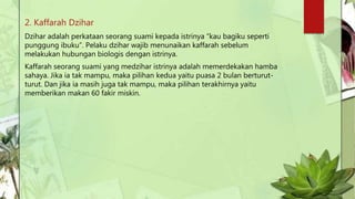 2. Kaffarah Dzihar
Dzihar adalah perkataan seorang suami kepada istrinya “kau bagiku seperti
punggung ibuku”. Pelaku dzihar wajib menunaikan kaffarah sebelum
melakukan hubungan biologis dengan istrinya.
Kaffarah seorang suami yang medzihar istrinya adalah memerdekakan hamba
sahaya. Jika ia tak mampu, maka pilihan kedua yaitu puasa 2 bulan berturut-
turut. Dan jika ia masih juga tak mampu, maka pilihan terakhirnya yaitu
memberikan makan 60 fakir miskin.
 