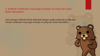 3. Kaffarah melakukan hubungan biologis di siang hari pada
Bulan Ramadhan.
Sama dengan Kaffarah Dzihar ditambah dengan qadha sebanyak jumlah hari
mereka melakukan hubungan biologis di siang hari bulan Ramadhan.
 