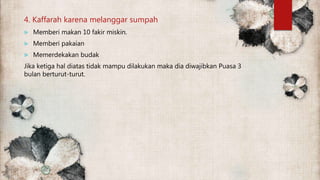 4. Kaffarah karena melanggar sumpah
 Memberi makan 10 fakir miskin.
 Memberi pakaian
 Memerdekakan budak
Jika ketiga hal diatas tidak mampu dilakukan maka dia diwajibkan Puasa 3
bulan berturut-turut.
 
