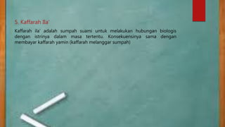 5. Kaffarah Ila’
Kaffarah ila’ adalah sumpah suami untuk melakukan hubungan biologis
dengan istrinya dalam masa tertentu. Konsekuensinya sama dengan
membayar kaffarah yamin (kaffarah melanggar sumpah)
 
