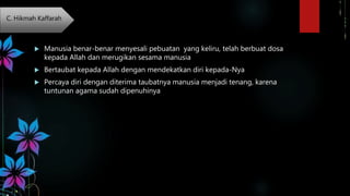  Manusia benar-benar menyesali pebuatan yang keliru, telah berbuat dosa
kepada Allah dan merugikan sesama manusia
 Bertaubat kepada Allah dengan mendekatkan diri kepada-Nya
 Percaya diri dengan diterima taubatnya manusia menjadi tenang, karena
tuntunan agama sudah dipenuhinya
C. Hikmah Kaffarah
 