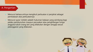  Menurut bahasa artinya mengikuti perbuatan si penjahat sebagai
pembalasan atas perbuatannya
 Menurut syara’ (istilah) adalah hukuman balasan yang seimbang bagi
pelaku pembunuhan maupun perusakan atau penghilangan fungsi
anggota tubuh orang lain yang dilakukan dengan sengaja sesuai
pelanggaran yang dilakukan.
A. Pengertian
 