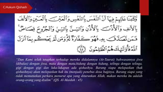 “Dan Kami telah tetapkan terhadap mereka didalamnya (At-Taurat) bahwasannya jiwa
(dibalas) dengan jiwa, mata dengan mata,hidung dengan hidung, telinga dengan telinga,
gigi dengan gigi dan luka-lukapun ada qishashya. Barang siapa melepaskan (hak
qishashnya) akan melepaskan hak itu (menjadi) penebus dosa baginya. Barang siapa yang
tidak memutuskan perkara menurut apa yang diturunkan Allah, makan mereka itu adalah
orang-orang yang dzalim” (QS. Al-Maidah : 45)
C.Hukum Qishash
 