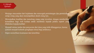 1. Menjaga masyarakat dari kejahatan dan mencegah pertentangan dan permusuhan
setiap orang yang akan menumpahkan darah orang lain.
2. Mewujudkan keadilan dan menolong orang yang terzalimi, dengan memberikan
kemudahan bagi wali korban untuk membalas kepada pelaku seperti yang
dilakukan kepada korban.
3. Menjadi sarana taubat dan penyucian dari dosa yang telah dilanggarnya, karena
qishash menjadi kafarah (penghapus dosa) bagi pelakunya.
4. Dapat memelihara keamanan dan ketertiban
E. Hikmah
Qishash
 