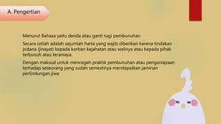  Menurut Bahasa yaitu denda atau ganti rugi pembunuhan
 Secara istilah adalah sejumlah harta yang wajib diberikan karena tindakan
pidana (jinayat) kepada korban kejahatan atau walinya atau kepada pihak
terbunuh atau teraniaya.
 Dengan maksud untuk mencegah praktik pembunuhan atau penganiayaan
terhadap seseorang yang sudah semestinya mendapatkan jaminan
perlindungan jiwa
A. Pengertian
 